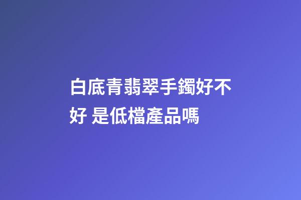 白底青翡翠手鐲好不好 是低檔產品嗎